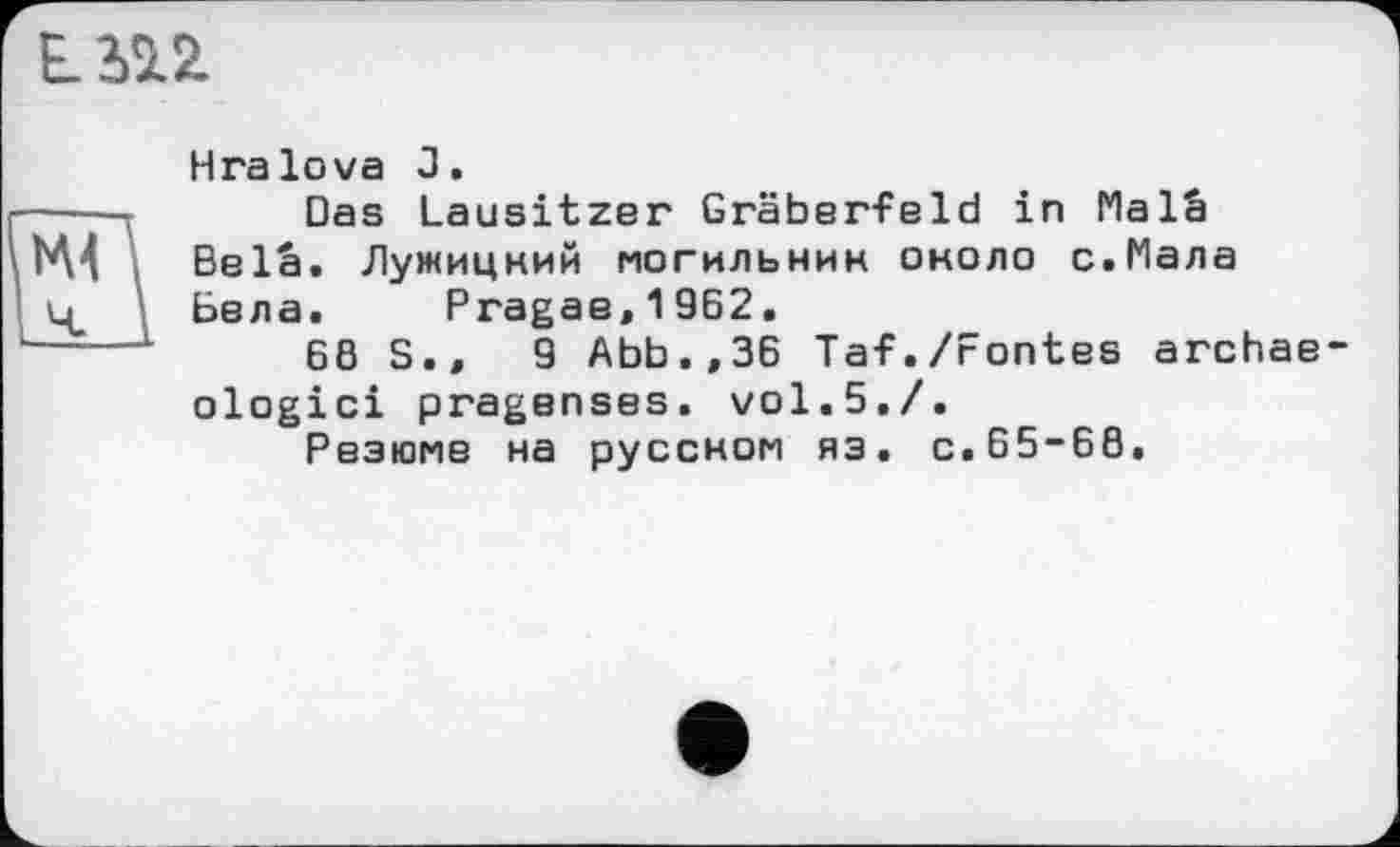 ﻿ІІП
H га lova J.
----г Das Lausitzer Gräberfeld in Malâ
VM Belä. Лужицний могильник около с.Мала
- Бела. Pragae,19B2.
----1	68 S.,	9 Abb.,36 Taf./Fontes archae-ologici pragenses. vol.5,/.
Резюме на русском яз. с.65~68.